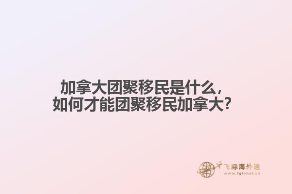 加拿大團(tuán)聚移民是什么，如何才能團(tuán)聚移民加拿大？
