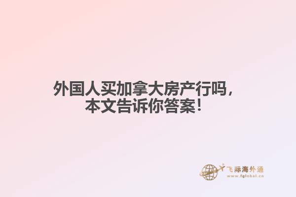 外國人買加拿大房產(chǎn)行嗎，本文告訴你答案！