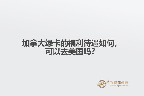 加拿大綠卡的福利待遇如何，可以去美國嗎？