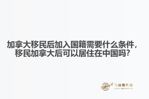 加拿大移民后加入國籍需要什么條件，移民加拿大后可以居住在中國嗎？