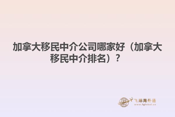 加拿大移民中介公司哪家好（加拿大移民中介排名）？