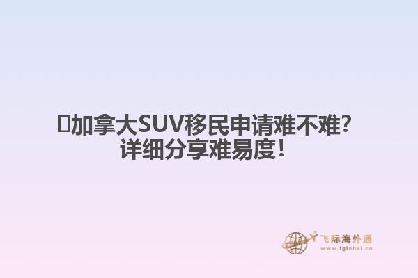 ?加拿大SUV移民申請難不難？詳細(xì)分享難易度！