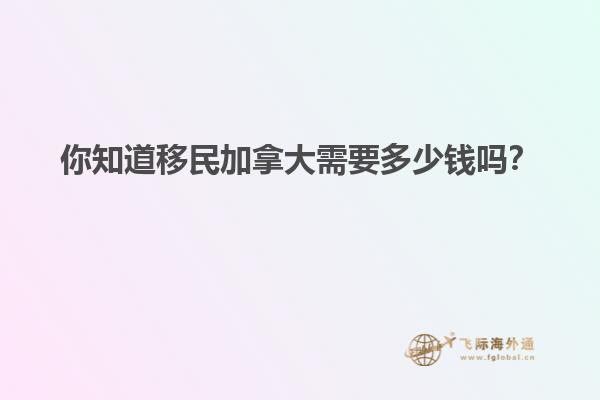 你知道移民加拿大需要多少錢嗎？