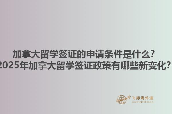 加拿大留學簽證的申請條件是什么？2025年加拿大留學簽證政策有哪些新變化？