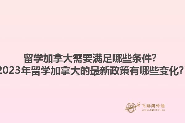 留學加拿大需要滿足哪些條件？2023年留學加拿大的最新政策有哪些變化？