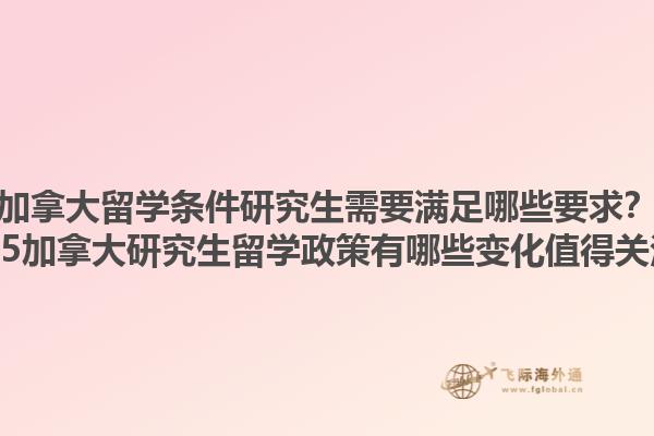 加拿大留學(xué)條件研究生需要滿足哪些要求？2025加拿大研究生留學(xué)政策有哪些變化值得關(guān)注？