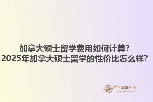 加拿大碩士留學(xué)費用如何計算？2025年加拿大碩士留學(xué)的性價比怎么樣？1.jpg