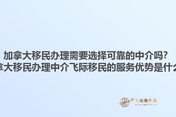 加拿大移民辦理需要選擇可靠的中介嗎？加拿大移民辦理中介飛際移民的服務(wù)優(yōu)勢是什么？