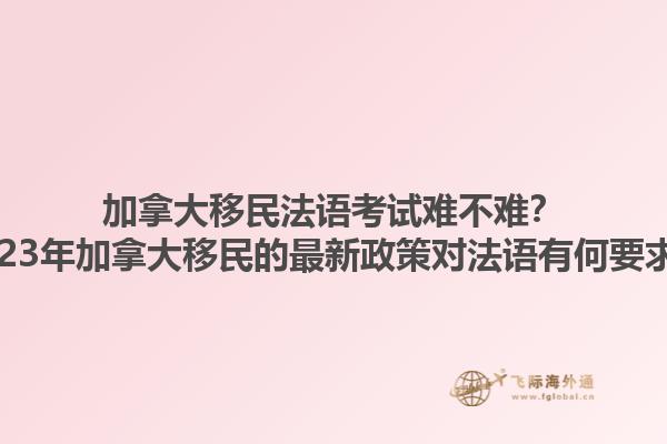 加拿大移民法語考試難不難？2023年加拿大移民的最新政策對法語有何要求？