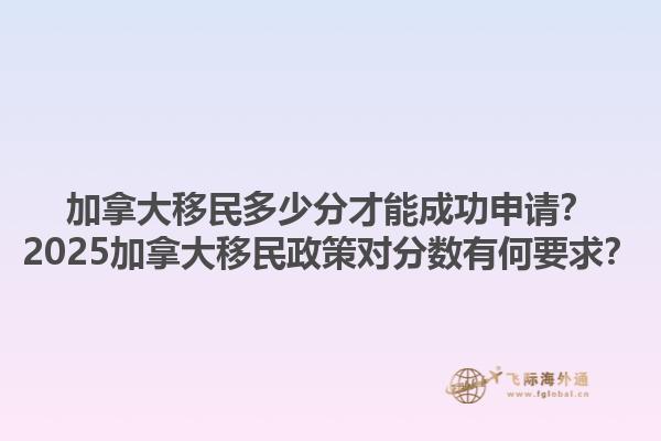 加拿大移民多少分才能成功申請(qǐng)？2025加拿大移民政策對(duì)分?jǐn)?shù)有何要求？1.jpg