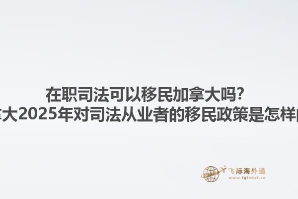 在職司法可以移民加拿大嗎？加拿大2025年對(duì)司法從業(yè)者的移民政策是怎樣的？