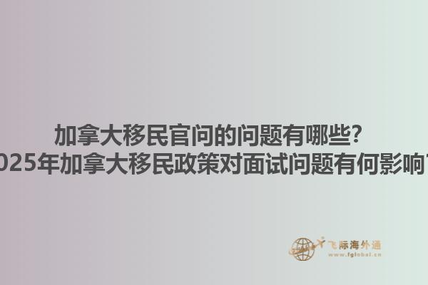 加拿大移民官問的問題有哪些？2025年加拿大移民政策對(duì)面試問題有何影響？1.jpg