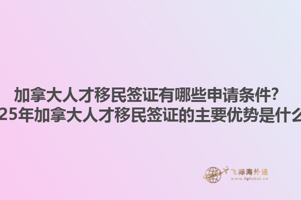 加拿大人才移民簽證有哪些申請條件？2025年加拿大人才移民簽證的主要優(yōu)勢是什么？