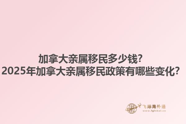 加拿大親屬移民多少錢？2025年加拿大親屬移民政策有哪些變化？