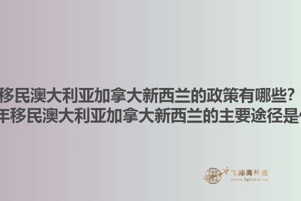 移民澳大利亞加拿大新西蘭的政策有哪些？2025年移民澳大利亞加拿大新西蘭的主要途徑是什么？