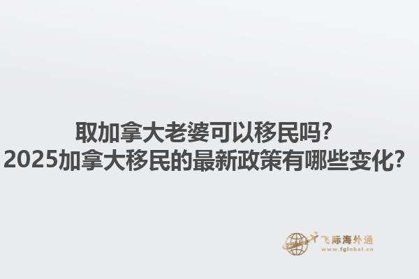 取加拿大老婆可以移民嗎？2025加拿大移民的最新政策有哪些變化？