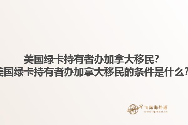 美國綠卡持有者辦加拿大移民？美國綠卡持有者辦加拿大移民的條件是什么？1.jpg