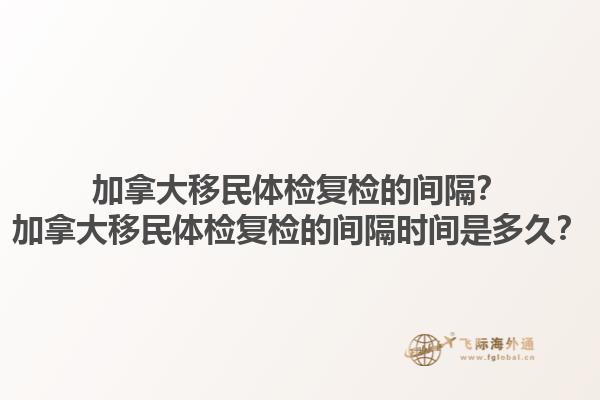 加拿大移民體檢復(fù)檢的間隔？加拿大移民體檢復(fù)檢的間隔時(shí)間是多久？