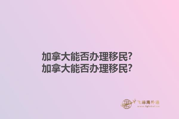 加拿大能否辦理移民？加拿大能否辦理移民？