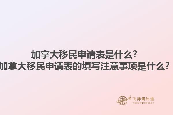加拿大移民申請(qǐng)表是什么？加拿大移民申請(qǐng)表的填寫注意事項(xiàng)是什么？