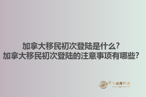 加拿大移民初次登陸是什么？加拿大移民初次登陸的注意事項(xiàng)有哪些？