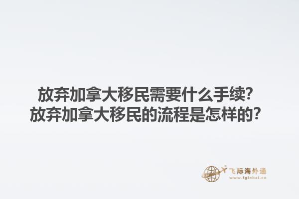 放棄加拿大移民需要什么手續(xù)？放棄加拿大移民的流程是怎樣的？