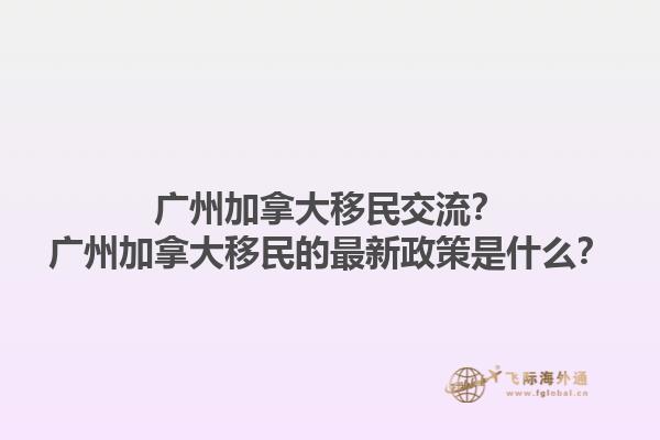 廣州加拿大移民交流？廣州加拿大移民的最新政策是什么？1.jpg