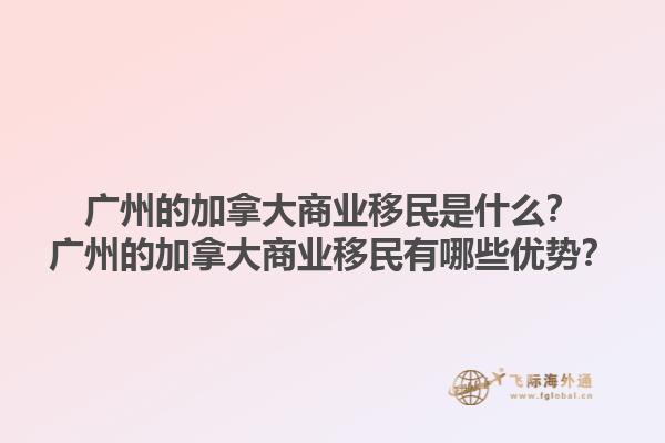 廣州的加拿大商業(yè)移民是什么？廣州的加拿大商業(yè)移民有哪些優(yōu)勢？1.jpg