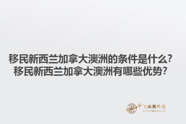 移民新西蘭加拿大澳洲的條件是什么？移民新西蘭加拿大澳洲有哪些優(yōu)勢？1.jpg