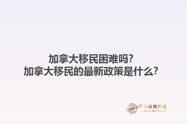 加拿大移民困難嗎？加拿大移民的最新政策是什么？