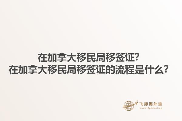 在加拿大移民局移簽證？在加拿大移民局移簽證的流程是什么？1.jpg