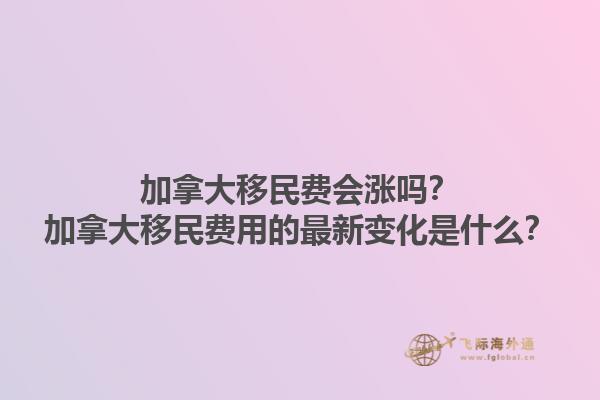 加拿大移民費會漲嗎？加拿大移民費用的最新變化是什么？1.jpg