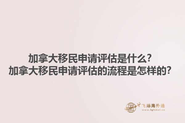 加拿大移民申請(qǐng)?jiān)u估是什么？加拿大移民申請(qǐng)?jiān)u估的流程是怎樣的？1.jpg