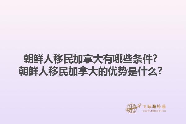 朝鮮人移民加拿大有哪些條件？朝鮮人移民加拿大的優(yōu)勢是什么？1.jpg