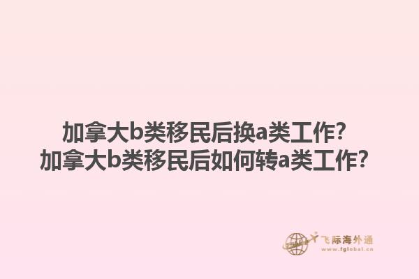 加拿大b類移民后換a類工作？加拿大b類移民后如何轉(zhuǎn)a類工作？1.jpg