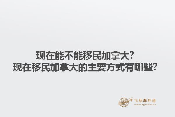 現(xiàn)在能不能移民加拿大？現(xiàn)在移民加拿大的主要方式有哪些？1.jpg
