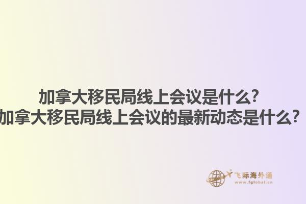 加拿大移民局線上會(huì)議是什么？加拿大移民局線上會(huì)議的最新動(dòng)態(tài)是什么？1.jpg