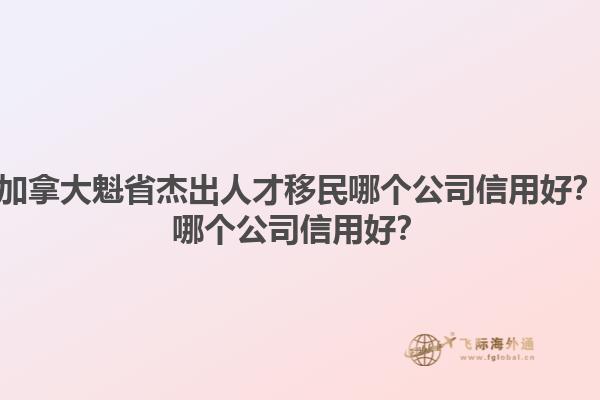 加拿大魁省杰出人才移民哪個公司信用好？哪個公司信用好？1.jpg