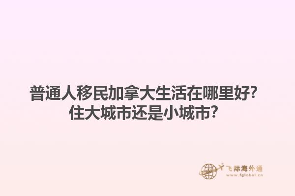 普通人移民加拿大生活在哪里好？住大城市還是小城市？1.jpg