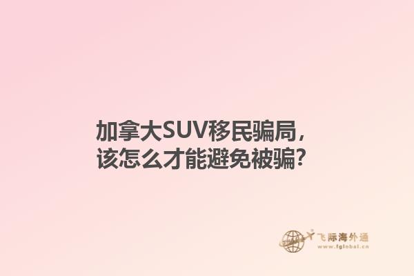 加拿大SUV移民騙局，該怎么才能避免被騙？1.jpg