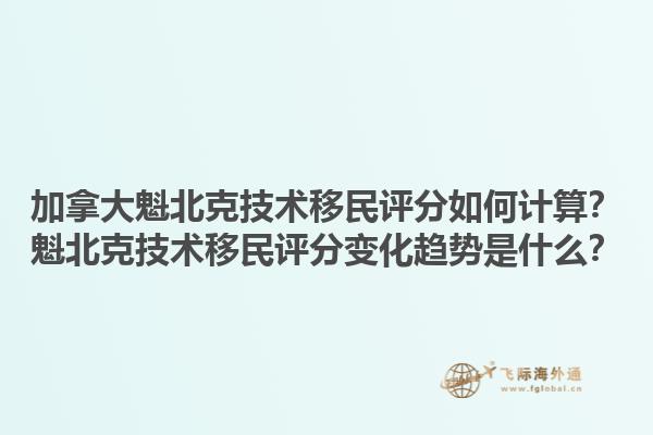 加拿大魁北克技術移民評分如何計算？魁北克技術移民評分變化趨勢是什么？1.jpg