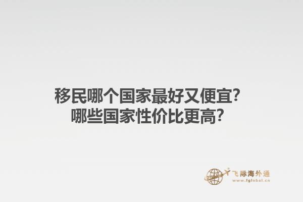 移民哪個(gè)國(guó)家最好又便宜？哪些國(guó)家性價(jià)比更高？