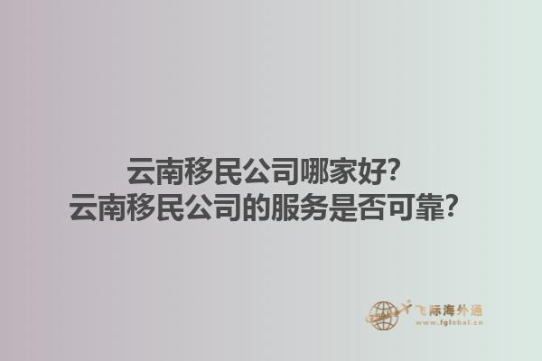 云南移民公司哪家好？云南移民公司的服務(wù)是否可靠？