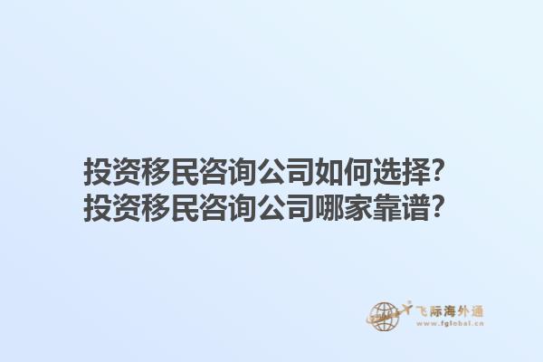 投資移民咨詢公司如何選擇？投資移民咨詢公司哪家靠譜？1.jpg