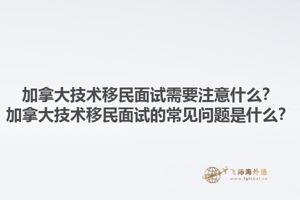加拿大技術(shù)移民面試需要注意什么？加拿大技術(shù)移民面試的常見問題是什么？