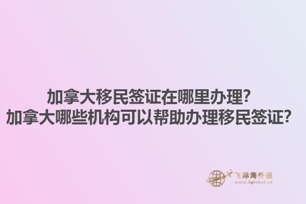 加拿大移民簽證在哪里辦理？加拿大哪些機(jī)構(gòu)可以幫助辦理移民簽證？1.jpg