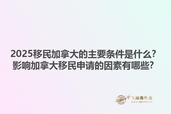 2025移民加拿大的主要條件是什么？影響加拿大移民申請的因素有哪些？1.jpg