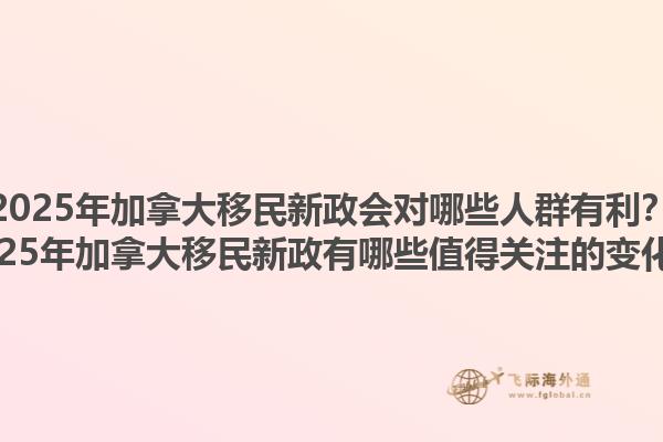 2025年加拿大移民新政會(huì)對(duì)哪些人群有利？2025年加拿大移民新政有哪些值得關(guān)注的變化？1.jpg