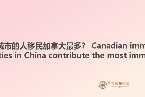 哪些中國(guó)城市的人移民加拿大最多？ Canadian immigration, what cities in China contribute the most immigrants?1.jpg