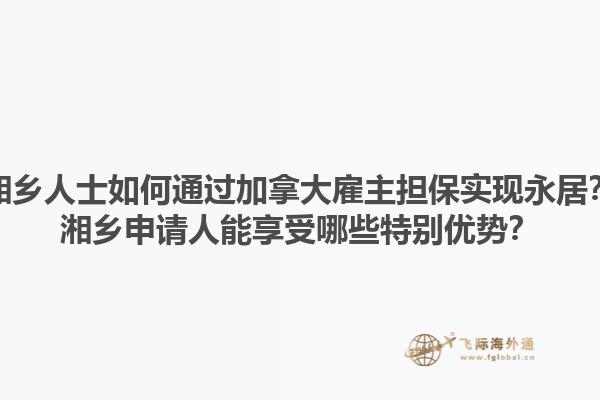湘鄉(xiāng)人士如何通過加拿大雇主擔保實現(xiàn)永居？湘鄉(xiāng)申請人能享受哪些特別優(yōu)勢？1.jpg
